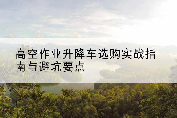 米东升降车怎么选-高空作业升降车选购实战指南与避坑要点