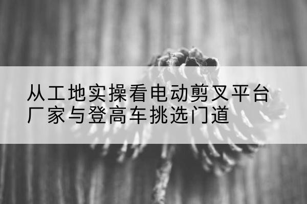米东电动剪叉升降平台厂家-从工地实操看电动剪叉平台厂家与登高车挑选门道