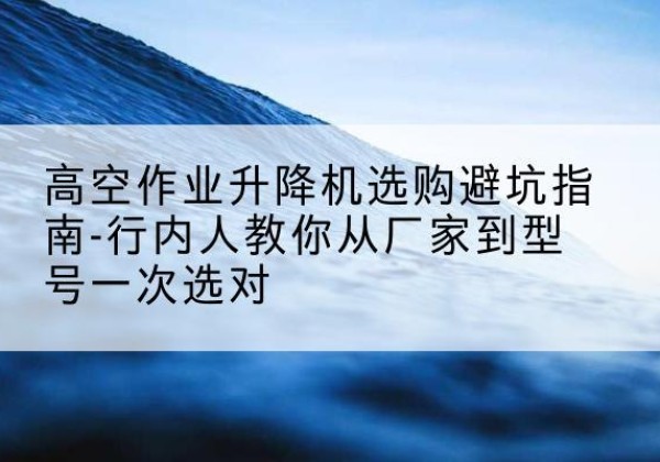米东升降平台厂家-高空作业升降机选购避坑指南-行内人教你从厂家到型号一次选对