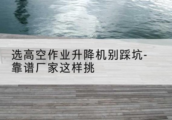 米东剪叉式升降机厂家-选高空作业升降机别踩坑-靠谱厂家这样挑