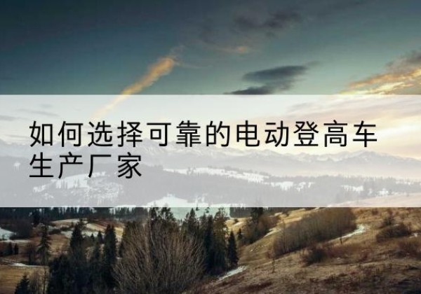 米东电动登高车厂家-如何选择可靠的电动登高车生产厂家