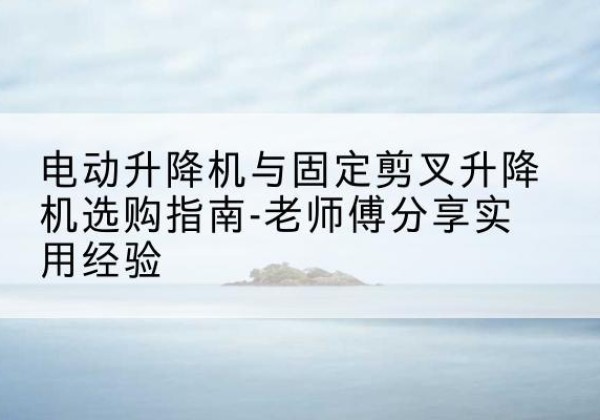 米东电动升降机怎么选-电动升降机与固定剪叉升降机选购指南-老师傅分享实用经验