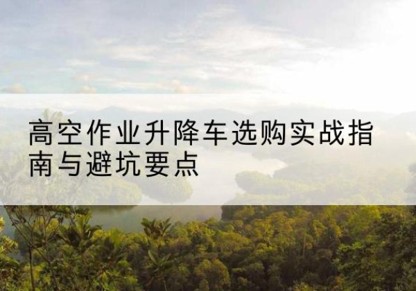 米东升降车怎么选-高空作业升降车选购实战指南与避坑要点