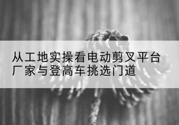 米东电动剪叉升降平台厂家-从工地实操看电动剪叉平台厂家与登高车挑选门道