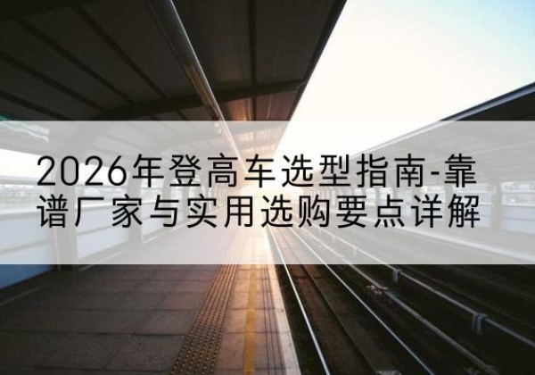 米东登高车厂家推荐-2026年登高车选型指南-靠谱厂家与实用选购要点详解